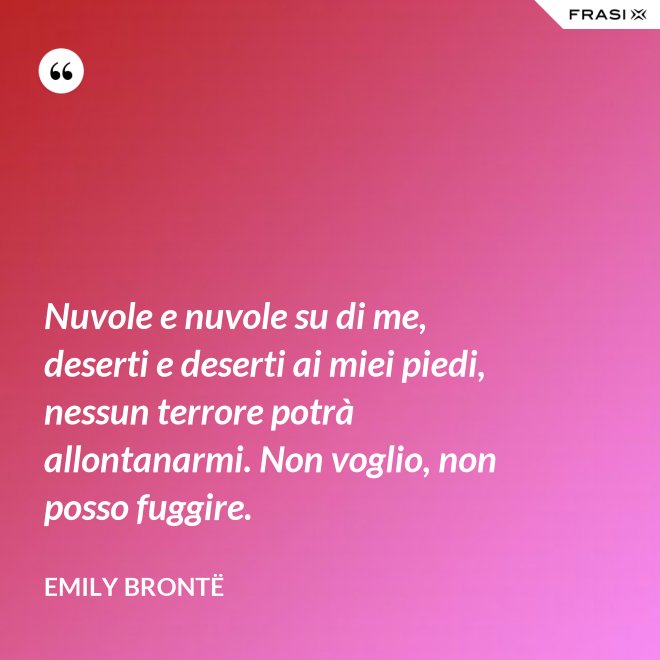 Nuvole e nuvole su di me, deserti e deserti ai miei piedi, nessun terrore potrà allontanarmi. Non voglio, non posso fuggire. - Emily Brontë