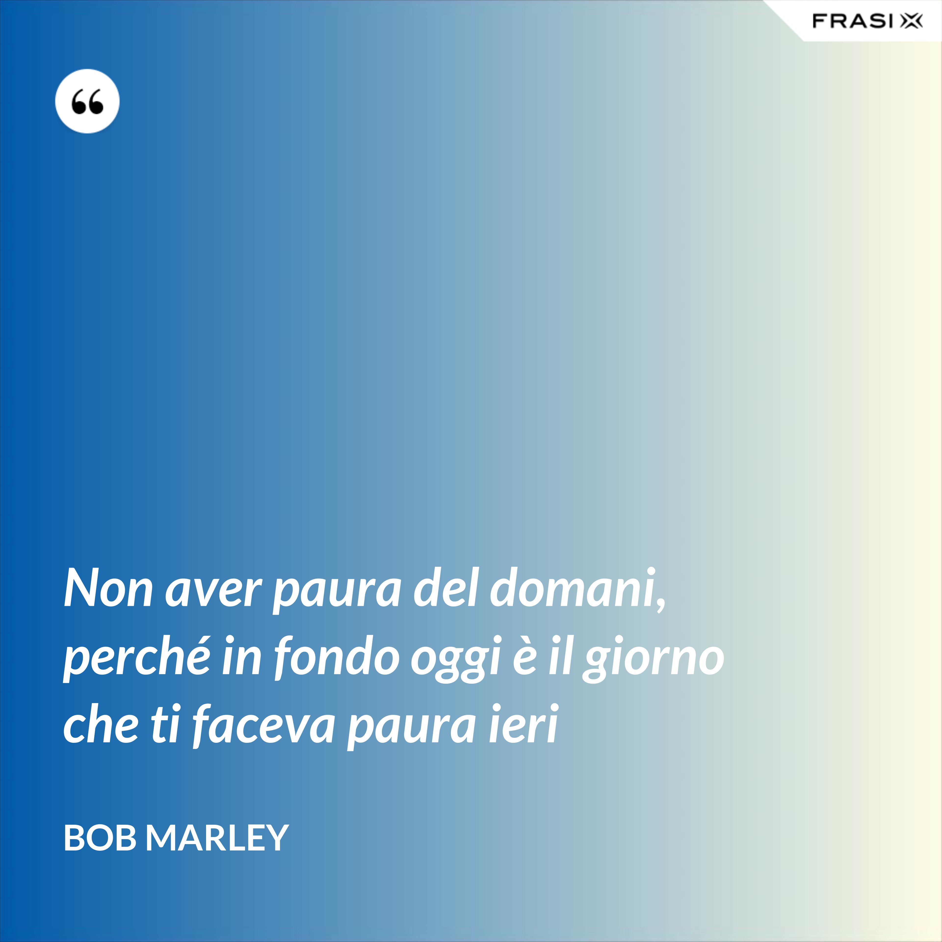 Non aver paura del domani, perché in fondo oggi è il giorno che ti faceva paura ieri - Bob Marley