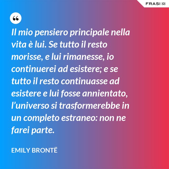 Il mio pensiero principale nella vita è lui. Se tutto il resto morisse, e lui rimanesse, io continuerei ad esistere; e se tutto il resto continuasse ad esistere e lui fosse annientato, l’universo si trasformerebbe in un completo estraneo: non ne farei parte. - Emily Brontë