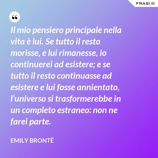 Il mio pensiero principale nella vita è lui. Se tutto il resto morisse, e lui rimanesse, io continuerei ad esistere; e se tutto il resto continuasse ad esistere e lui fosse annientato, l’universo si trasformerebbe in un completo estraneo: non ne farei parte. - Emily Brontë