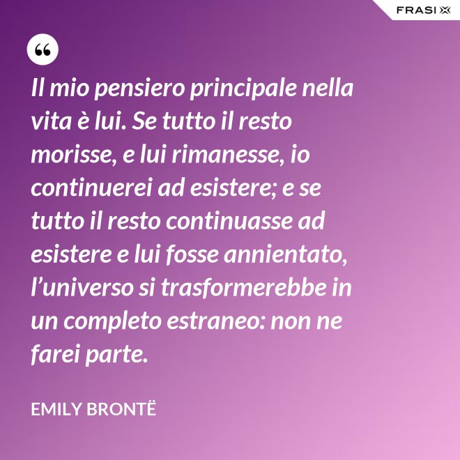 Il mio pensiero principale nella vita è lui. Se tutto il resto morisse, e lui rimanesse, io continuerei ad esistere; e se tutto il resto continuasse ad esistere e lui fosse annientato, l’universo si trasformerebbe in un completo estraneo: non ne farei parte. - Emily Brontë