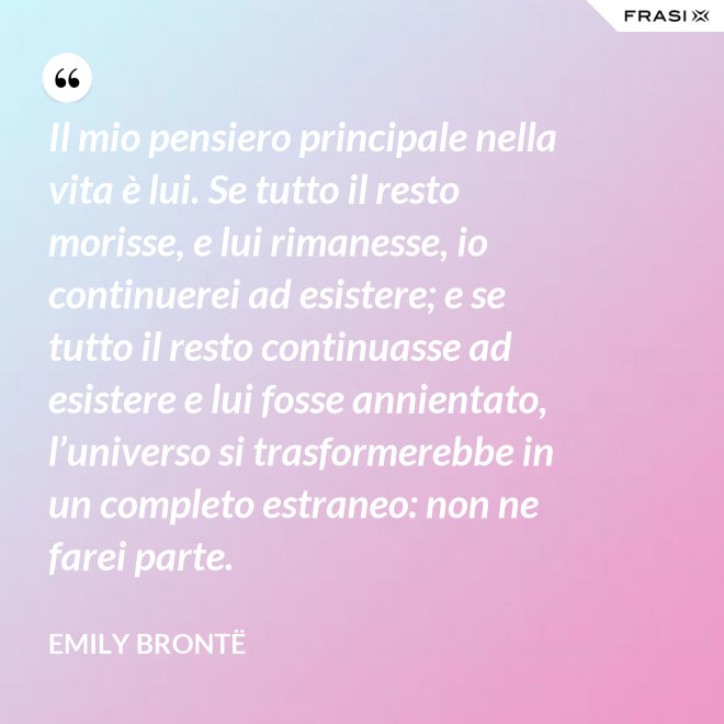 Il mio pensiero principale nella vita è lui. Se tutto il resto morisse, e lui rimanesse, io continuerei ad esistere; e se tutto il resto continuasse ad esistere e lui fosse annientato, l’universo si trasformerebbe in un completo estraneo: non ne farei parte. - Emily Brontë