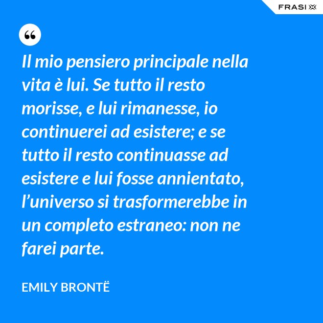 Il mio pensiero principale nella vita è lui. Se tutto il resto morisse, e lui rimanesse, io continuerei ad esistere; e se tutto il resto continuasse ad esistere e lui fosse annientato, l’universo si trasformerebbe in un completo estraneo: non ne farei parte. - Emily Brontë