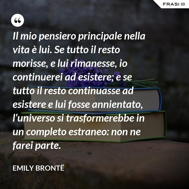 Il mio pensiero principale nella vita è lui. Se tutto il resto morisse, e lui rimanesse, io continuerei ad esistere; e se tutto il resto continuasse ad esistere e lui fosse annientato, l’universo si trasformerebbe in un completo estraneo: non ne farei parte. - Emily Brontë