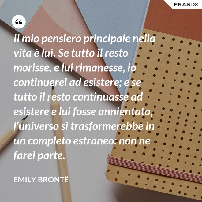 Il mio pensiero principale nella vita è lui. Se tutto il resto morisse, e lui rimanesse, io continuerei ad esistere; e se tutto il resto continuasse ad esistere e lui fosse annientato, l’universo si trasformerebbe in un completo estraneo: non ne farei parte. - Emily Brontë