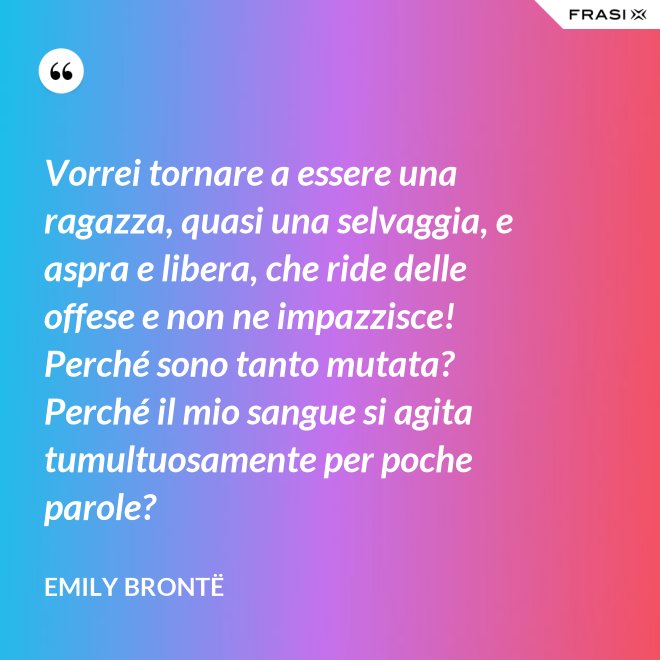 Vorrei tornare a essere una ragazza, quasi una selvaggia, e aspra e libera, che ride delle offese e non ne impazzisce! Perché sono tanto mutata? Perché il mio sangue si agita tumultuosamente per poche parole? - Emily Brontë