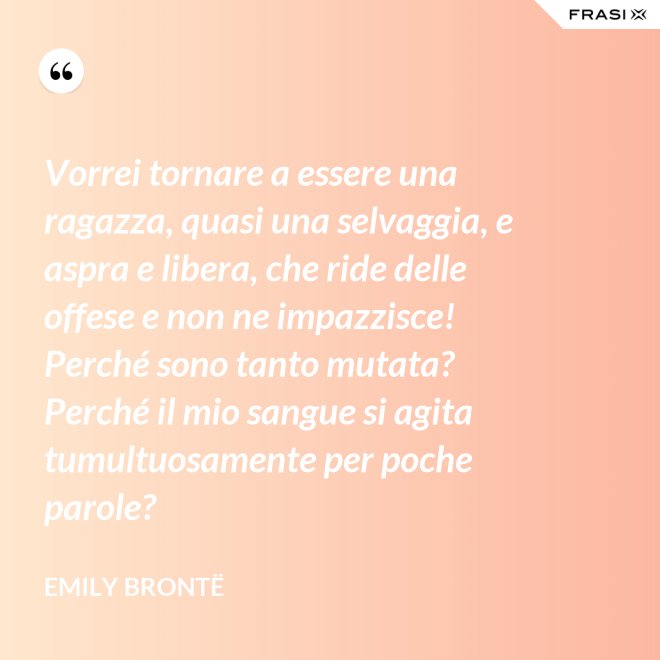 Vorrei tornare a essere una ragazza, quasi una selvaggia, e aspra e libera, che ride delle offese e non ne impazzisce! Perché sono tanto mutata? Perché il mio sangue si agita tumultuosamente per poche parole? - Emily Brontë