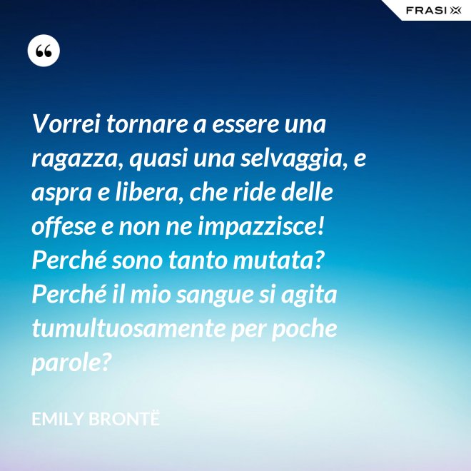 Vorrei tornare a essere una ragazza, quasi una selvaggia, e aspra e libera, che ride delle offese e non ne impazzisce! Perché sono tanto mutata? Perché il mio sangue si agita tumultuosamente per poche parole? - Emily Brontë