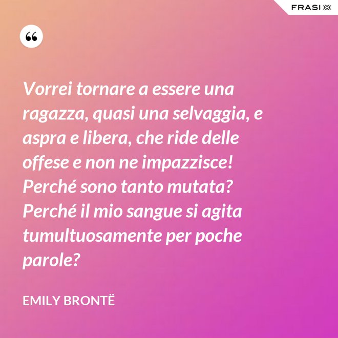 Vorrei tornare a essere una ragazza, quasi una selvaggia, e aspra e libera, che ride delle offese e non ne impazzisce! Perché sono tanto mutata? Perché il mio sangue si agita tumultuosamente per poche parole? - Emily Brontë