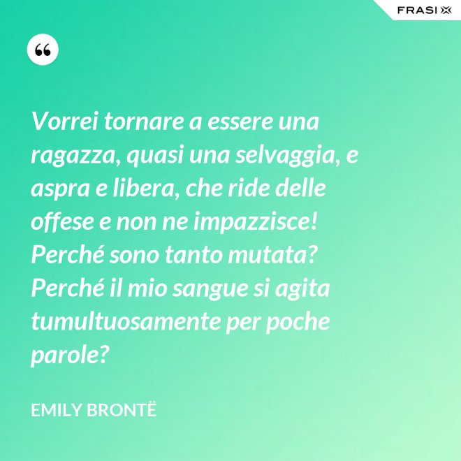 Vorrei tornare a essere una ragazza, quasi una selvaggia, e aspra e libera, che ride delle offese e non ne impazzisce! Perché sono tanto mutata? Perché il mio sangue si agita tumultuosamente per poche parole? - Emily Brontë