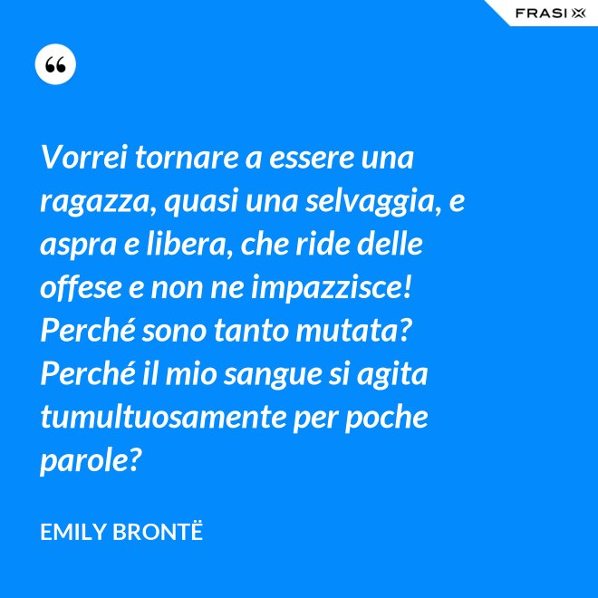 Vorrei tornare a essere una ragazza, quasi una selvaggia, e aspra e libera, che ride delle offese e non ne impazzisce! Perché sono tanto mutata? Perché il mio sangue si agita tumultuosamente per poche parole? - Emily Brontë