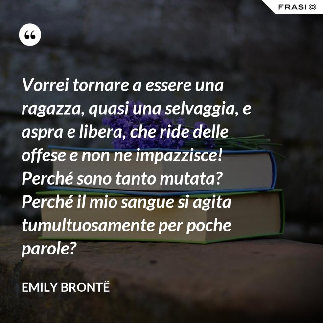 Vorrei tornare a essere una ragazza, quasi una selvaggia, e aspra e libera, che ride delle offese e non ne impazzisce! Perché sono tanto mutata? Perché il mio sangue si agita tumultuosamente per poche parole? - Emily Brontë