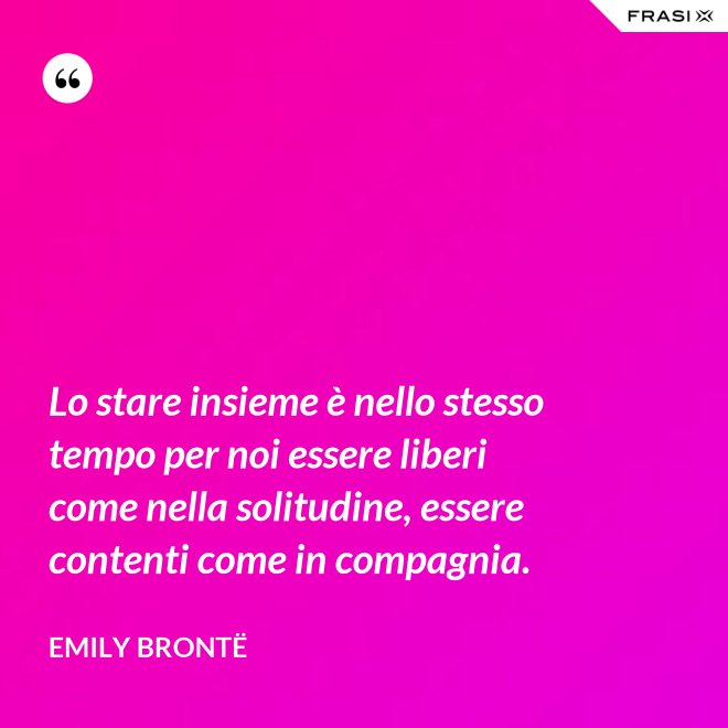 Lo stare insieme è nello stesso tempo per noi essere liberi come nella solitudine, essere contenti come in compagnia. - Emily Brontë