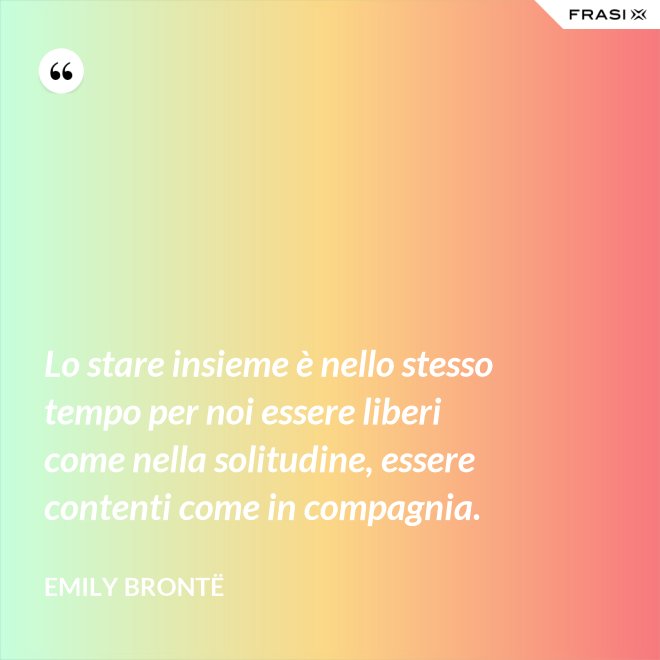 Lo stare insieme è nello stesso tempo per noi essere liberi come nella solitudine, essere contenti come in compagnia. - Emily Brontë