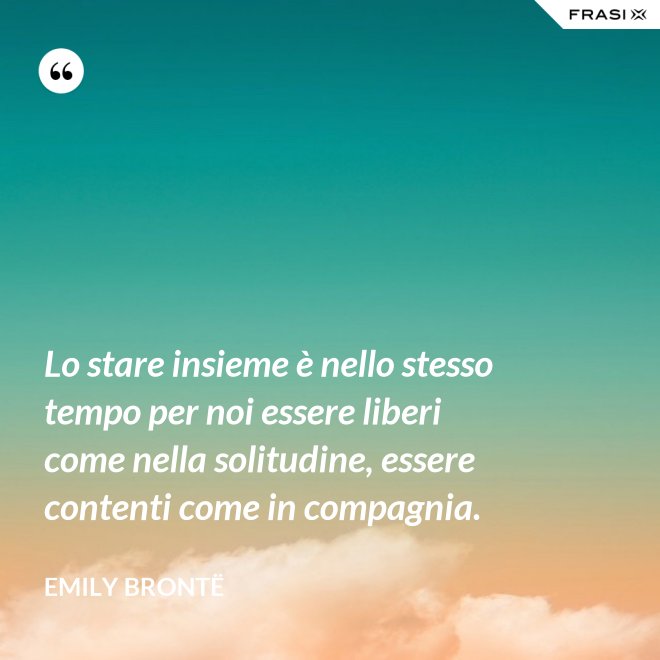 Lo stare insieme è nello stesso tempo per noi essere liberi come nella solitudine, essere contenti come in compagnia. - Emily Brontë