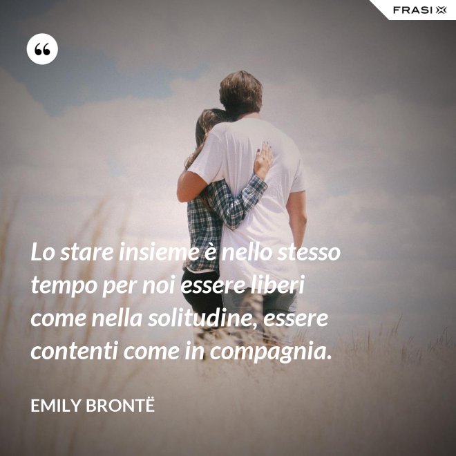 Lo stare insieme è nello stesso tempo per noi essere liberi come nella solitudine, essere contenti come in compagnia. - Emily Brontë