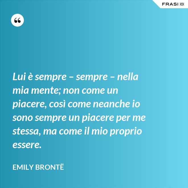 Lui è sempre – sempre – nella mia mente; non come un piacere, così come neanche io sono sempre un piacere per me stessa, ma come il mio proprio essere. - Emily Brontë