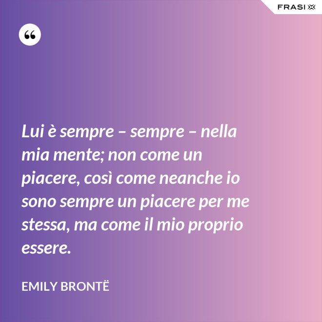 Lui è sempre – sempre – nella mia mente; non come un piacere, così come neanche io sono sempre un piacere per me stessa, ma come il mio proprio essere. - Emily Brontë