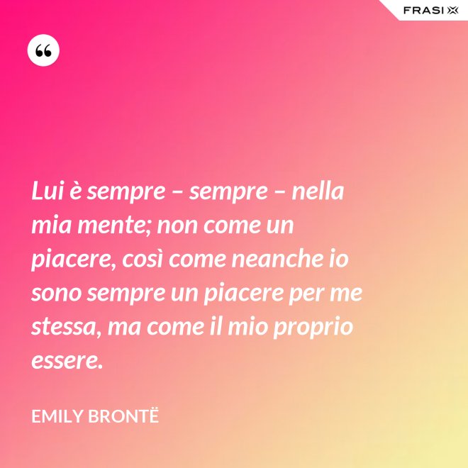 Lui è sempre – sempre – nella mia mente; non come un piacere, così come neanche io sono sempre un piacere per me stessa, ma come il mio proprio essere. - Emily Brontë