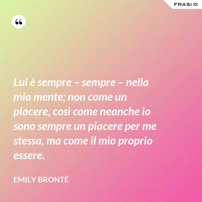 Lui è sempre – sempre – nella mia mente; non come un piacere, così come neanche io sono sempre un piacere per me stessa, ma come il mio proprio essere. - Emily Brontë