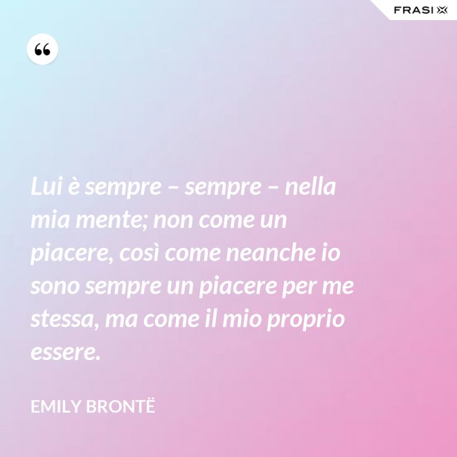 Lui è sempre – sempre – nella mia mente; non come un piacere, così come neanche io sono sempre un piacere per me stessa, ma come il mio proprio essere. - Emily Brontë