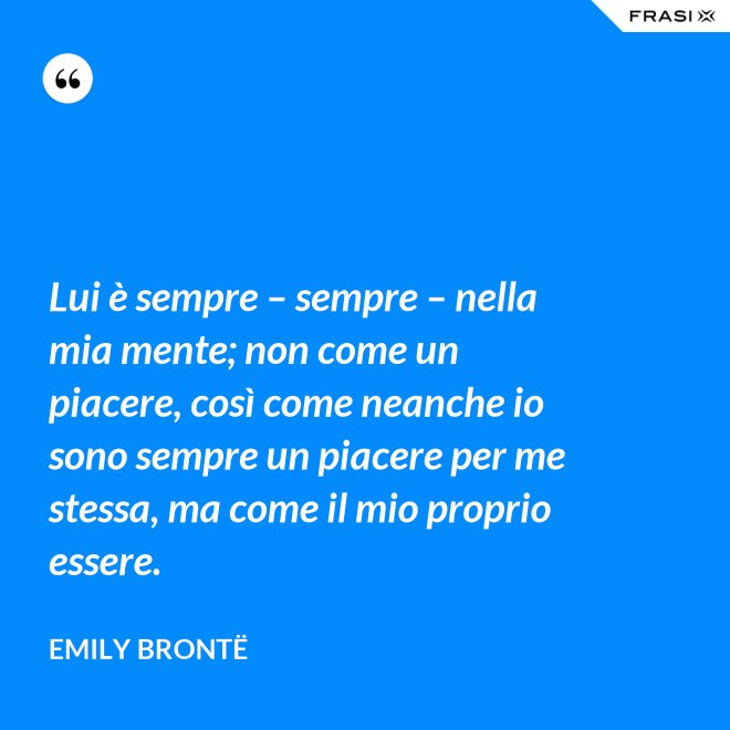 Lui è sempre – sempre – nella mia mente; non come un piacere, così come neanche io sono sempre un piacere per me stessa, ma come il mio proprio essere. - Emily Brontë