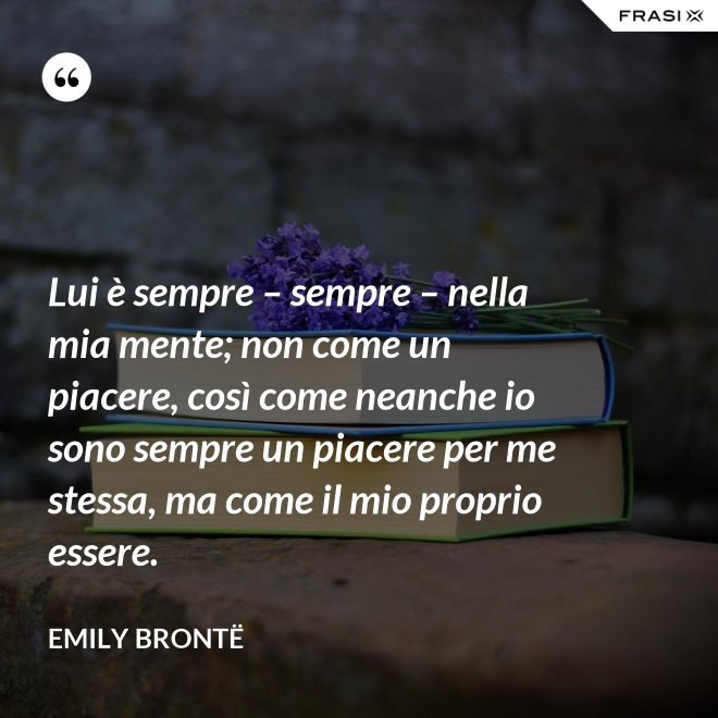 Lui è sempre – sempre – nella mia mente; non come un piacere, così come neanche io sono sempre un piacere per me stessa, ma come il mio proprio essere. - Emily Brontë