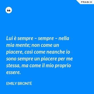 Lui è sempre – sempre – nella mia mente; non come un piacere, così come neanche io sono sempre un piacere per me stessa, ma come il mio proprio essere. - Emily Brontë
