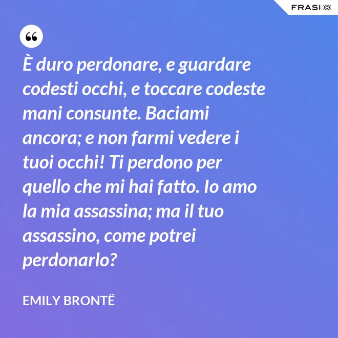 È duro perdonare, e guardare codesti occhi, e toccare codeste mani consunte. Baciami ancora; e non farmi vedere i tuoi occhi! Ti perdono per quello che mi hai fatto. Io amo la mia assassina; ma il tuo assassino, come potrei perdonarlo? - Emily Brontë