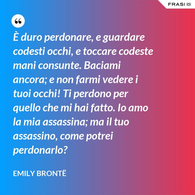 È duro perdonare, e guardare codesti occhi, e toccare codeste mani consunte. Baciami ancora; e non farmi vedere i tuoi occhi! Ti perdono per quello che mi hai fatto. Io amo la mia assassina; ma il tuo assassino, come potrei perdonarlo? - Emily Brontë