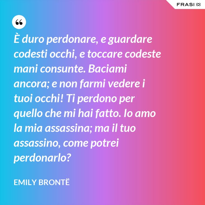 È duro perdonare, e guardare codesti occhi, e toccare codeste mani consunte. Baciami ancora; e non farmi vedere i tuoi occhi! Ti perdono per quello che mi hai fatto. Io amo la mia assassina; ma il tuo assassino, come potrei perdonarlo? - Emily Brontë