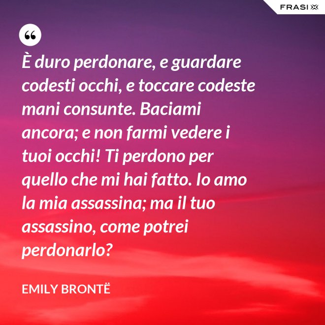 È duro perdonare, e guardare codesti occhi, e toccare codeste mani consunte. Baciami ancora; e non farmi vedere i tuoi occhi! Ti perdono per quello che mi hai fatto. Io amo la mia assassina; ma il tuo assassino, come potrei perdonarlo? - Emily Brontë