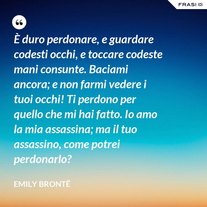 È duro perdonare, e guardare codesti occhi, e toccare codeste mani consunte. Baciami ancora; e non farmi vedere i tuoi occhi! Ti perdono per quello che mi hai fatto. Io amo la mia assassina; ma il tuo assassino, come potrei perdonarlo? - Emily Brontë
