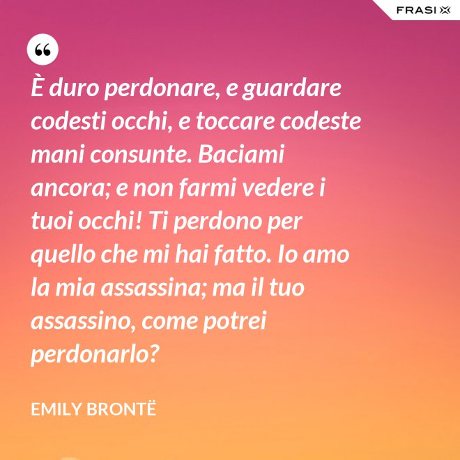 È duro perdonare, e guardare codesti occhi, e toccare codeste mani consunte. Baciami ancora; e non farmi vedere i tuoi occhi! Ti perdono per quello che mi hai fatto. Io amo la mia assassina; ma il tuo assassino, come potrei perdonarlo? - Emily Brontë
