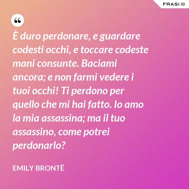 È duro perdonare, e guardare codesti occhi, e toccare codeste mani consunte. Baciami ancora; e non farmi vedere i tuoi occhi! Ti perdono per quello che mi hai fatto. Io amo la mia assassina; ma il tuo assassino, come potrei perdonarlo? - Emily Brontë