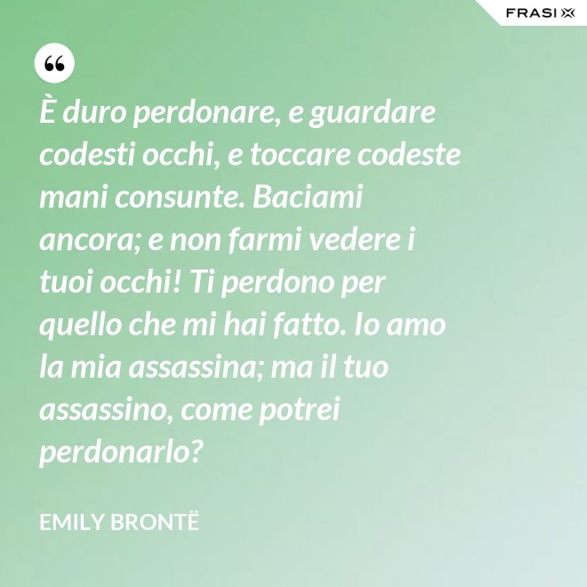 È duro perdonare, e guardare codesti occhi, e toccare codeste mani consunte. Baciami ancora; e non farmi vedere i tuoi occhi! Ti perdono per quello che mi hai fatto. Io amo la mia assassina; ma il tuo assassino, come potrei perdonarlo? - Emily Brontë