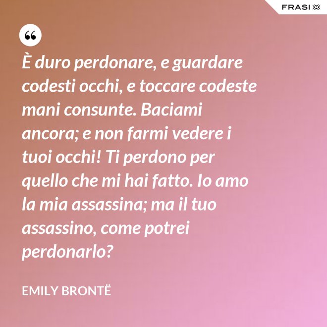 È duro perdonare, e guardare codesti occhi, e toccare codeste mani consunte. Baciami ancora; e non farmi vedere i tuoi occhi! Ti perdono per quello che mi hai fatto. Io amo la mia assassina; ma il tuo assassino, come potrei perdonarlo? - Emily Brontë
