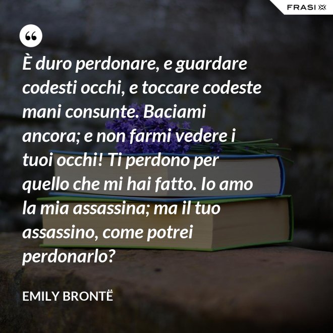 È duro perdonare, e guardare codesti occhi, e toccare codeste mani consunte. Baciami ancora; e non farmi vedere i tuoi occhi! Ti perdono per quello che mi hai fatto. Io amo la mia assassina; ma il tuo assassino, come potrei perdonarlo? - Emily Brontë
