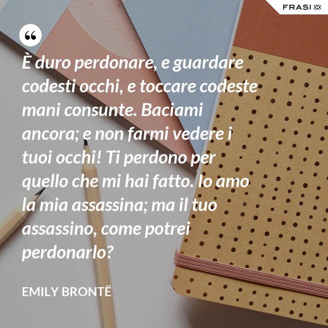 È duro perdonare, e guardare codesti occhi, e toccare codeste mani consunte. Baciami ancora; e non farmi vedere i tuoi occhi! Ti perdono per quello che mi hai fatto. Io amo la mia assassina; ma il tuo assassino, come potrei perdonarlo? - Emily Brontë
