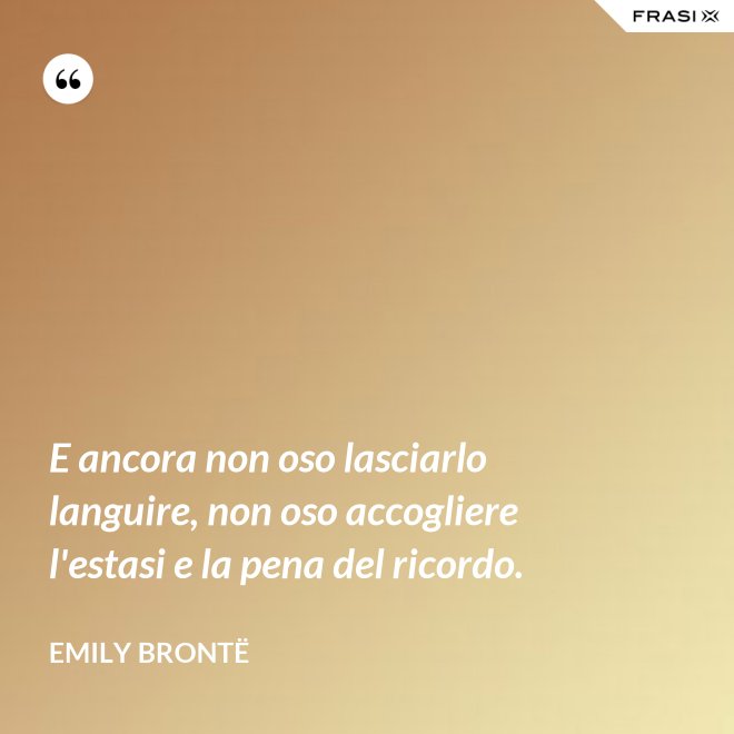 E ancora non oso lasciarlo languire, non oso accogliere l'estasi e la pena del ricordo. - Emily Brontë