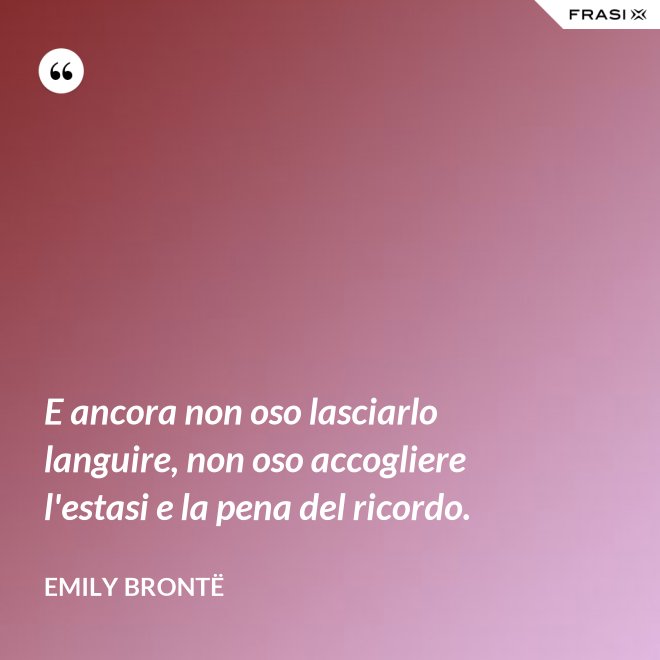 E ancora non oso lasciarlo languire, non oso accogliere l'estasi e la pena del ricordo. - Emily Brontë