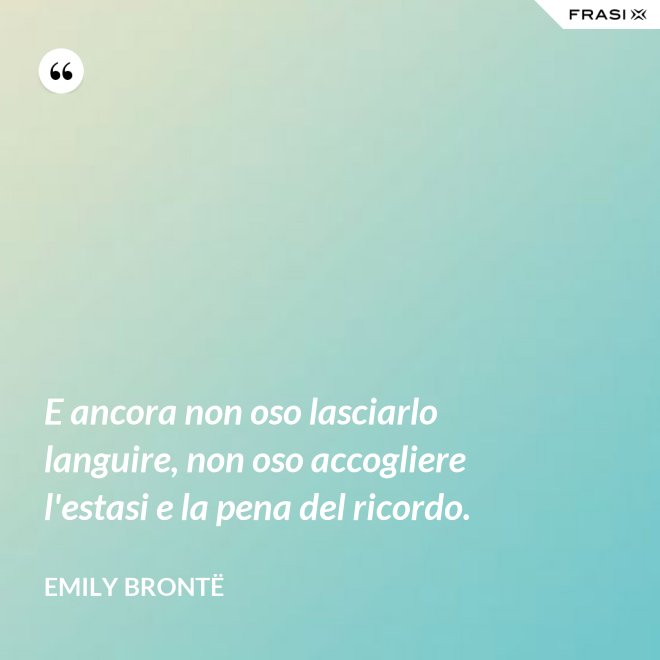 E ancora non oso lasciarlo languire, non oso accogliere l'estasi e la pena del ricordo. - Emily Brontë