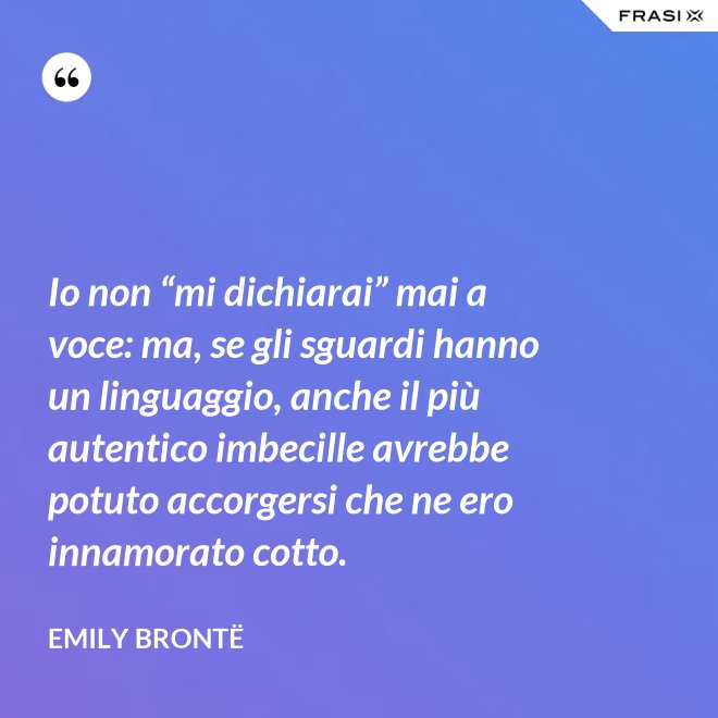 Io non “mi dichiarai” mai a voce: ma, se gli sguardi hanno un linguaggio, anche il più autentico imbecille avrebbe potuto accorgersi che ne ero innamorato cotto. - Emily Brontë
