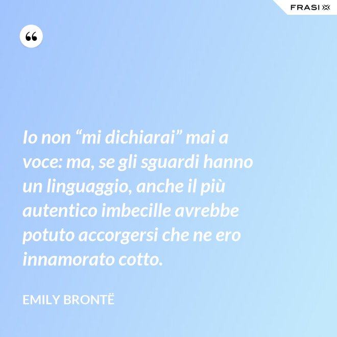 Io non “mi dichiarai” mai a voce: ma, se gli sguardi hanno un linguaggio, anche il più autentico imbecille avrebbe potuto accorgersi che ne ero innamorato cotto. - Emily Brontë