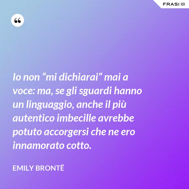 Io non “mi dichiarai” mai a voce: ma, se gli sguardi hanno un linguaggio, anche il più autentico imbecille avrebbe potuto accorgersi che ne ero innamorato cotto. - Emily Brontë