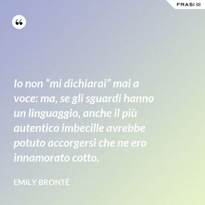 Io non “mi dichiarai” mai a voce: ma, se gli sguardi hanno un linguaggio, anche il più autentico imbecille avrebbe potuto accorgersi che ne ero innamorato cotto. - Emily Brontë