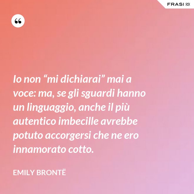 Io non “mi dichiarai” mai a voce: ma, se gli sguardi hanno un linguaggio, anche il più autentico imbecille avrebbe potuto accorgersi che ne ero innamorato cotto. - Emily Brontë