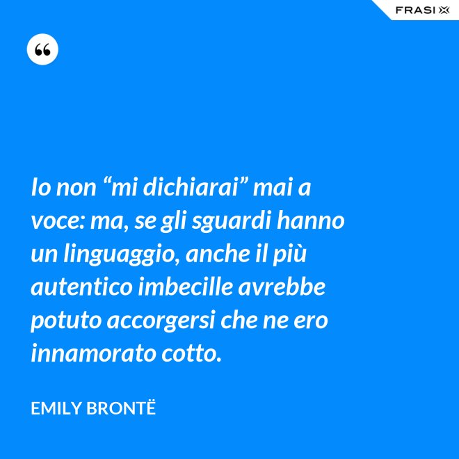 Io non “mi dichiarai” mai a voce: ma, se gli sguardi hanno un linguaggio, anche il più autentico imbecille avrebbe potuto accorgersi che ne ero innamorato cotto. - Emily Brontë
