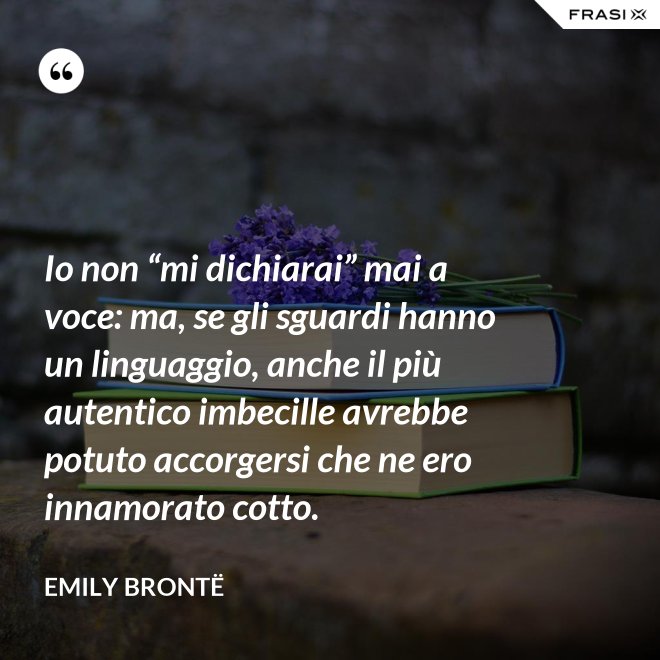 Io non “mi dichiarai” mai a voce: ma, se gli sguardi hanno un linguaggio, anche il più autentico imbecille avrebbe potuto accorgersi che ne ero innamorato cotto. - Emily Brontë