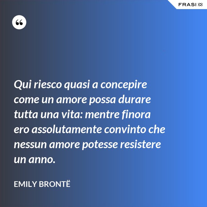 Qui riesco quasi a concepire come un amore possa durare tutta una vita: mentre finora ero assolutamente convinto che nessun amore potesse resistere un anno. - Emily Brontë